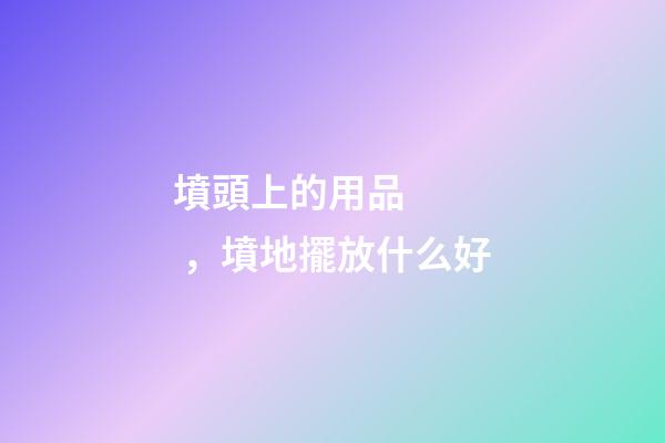 墳頭上的用品，墳地擺放什么好